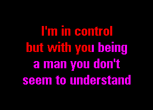 I'm in control
but with you being

a man you don't
seem to understand