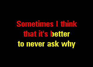 Sometimes I think

that it's better
to never ask why