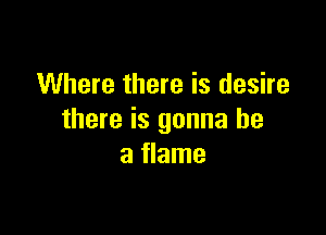 Where there is desire

there is gonna be
a flame