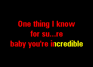 One thing I know

for su...re
baby you're incredible