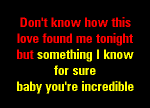 Don't know how this
love found me tonight
but something I know

for sure
baby you're incredible