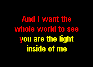 And I want the
whole world to see

you are the light
inside of me