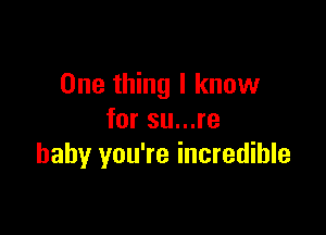 One thing I know

for su...re
baby you're incredible