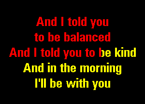 And I told you
to be balanced

And I told you to be kind
And in the morning
I'll be with you