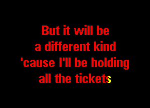 But it will he
a different kind

'cause I'll be holding
all the tickets