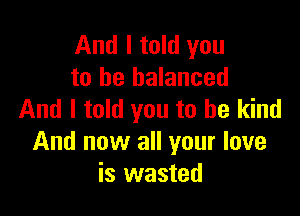 And I told you
to be balanced

And I told you to be kind
And now all your love
is wasted