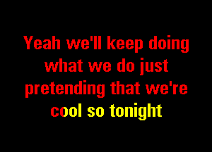 Yeah we'll keep doing
what we do iust

pretending that we're
cool so tonight