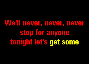 We'll never, never, never

stop for anyone
tonight let's get some