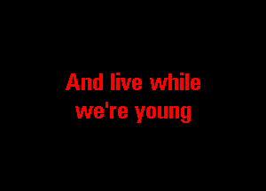 And live while

we're young