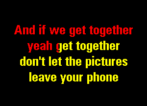 And if we get together
yeah get together

don't let the pictures
leave your phone