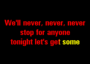 We'll never, never, never

stop for anyone
tonight let's get some