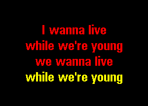 I wanna live
while we're young

we wanna live
while we're young