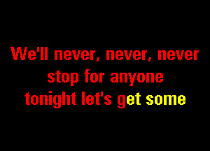 We'll never, never, never

stop for anyone
tonight let's get some