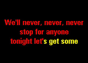 We'll never, never, never

stop for anyone
tonight let's get some