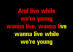 And live while
we're young

wanna live. wanna live
wanna live while
we're young