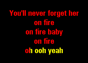 You'll never forget her
onfhe

on fire baby
on fire
oh ooh yeah