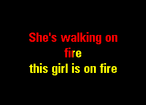 She's walking on

fire
this girl is on fire