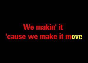 We makin' it

'cause we make it move