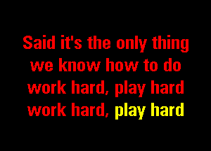 Said it's the only thing
we know how to do
work hard, play hard
work hard, play hard