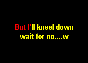 But I'll kneel down

wait for no....w