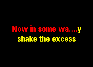 Now in some wa....y

shake the excess