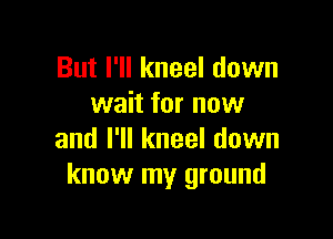 But I'll kneel down
wait for now

and I'll kneel down
know my ground