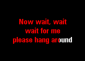 Now wait, wait

wait for me
please hang around