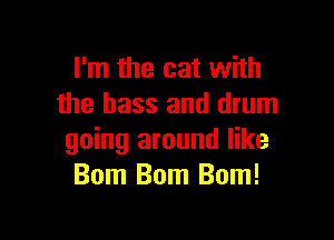 I'm the cat with
the bass and drum

going around like
Bom Bom Bom!