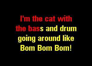 I'm the cat with
the bass and drum

going around like
Bom Bom Bom!