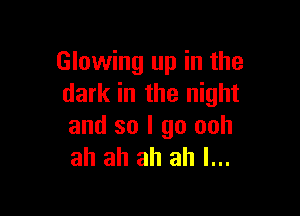 Glowing up in the
dark in the night

and so I go ooh
ah ah ah ah I...