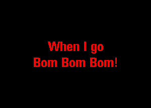 When I go

Bom Bom Bom!