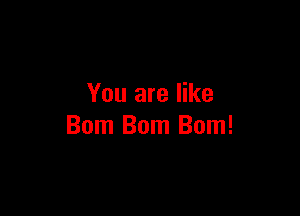 You are like

Bom Bom Bom!