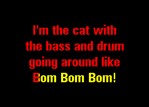 I'm the cat with
the bass and drum

going around like
Bom Bom Bom!