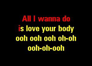 All I wanna do
is love your body

ooh ooh ooh oh-oh
ooh-oh-ooh