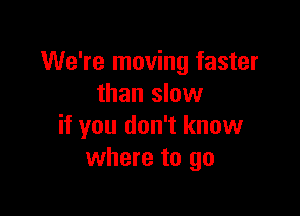 We're moving faster
than slow

if you don't know
where to go