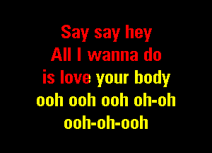Say say hey
All I wanna do

is love your body
ooh ooh ooh oh-oh
ooh-oh-ooh