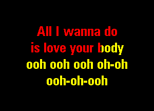 All I wanna do
is love your body

ooh ooh ooh oh-oh
ooh-oh-ooh