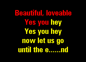 Beautiful, loveahle
Yes you hey

Yes you hey
now let us go
until the e ...... nd