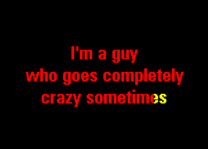 I'm a guy

who goes completely
crazy sometimes