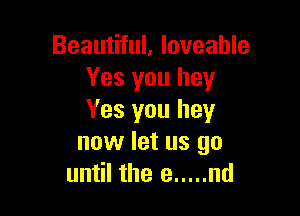 Beautiful, loveahle
Yes you hey

Yes you hey
now let us go
until the e ..... nd