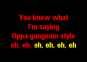 You know what
I'm saying

Oppa gangnam style
eh,eh,eh,eh,eh,eh