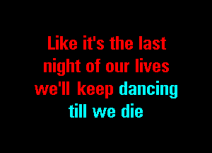 Like it's the last
night of our lives

we'll keep dancing
till we die