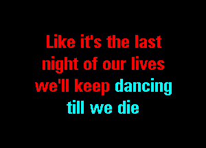 Like it's the last
night of our lives

we'll keep dancing
till we die