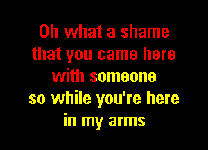 Oh what a shame
that you came here

with someone
so while you're here
in my arms