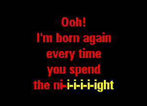 00h!
I'm born again

every time
you spend
the ni-i-i-i-i-ight