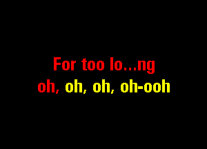 For too lo...ng

oh, oh, oh, oh-ooh