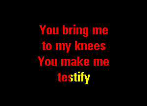 You bring me
to my knees

You make me
testify