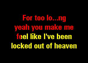 For too lo...ng
yeah you make me

feel like I've been
locked out of heaven