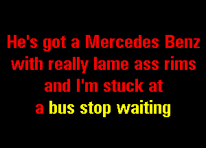 He's got a Mercedes Benz
with really lame ass rims
and I'm stuck at
a bus stop waiting