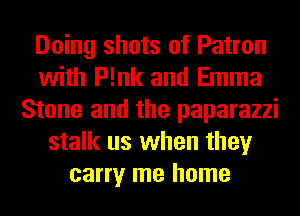 Doing shots of Patron
with P!nk and Emma
Stone and the paparazzi
stalk us when they
carry me home